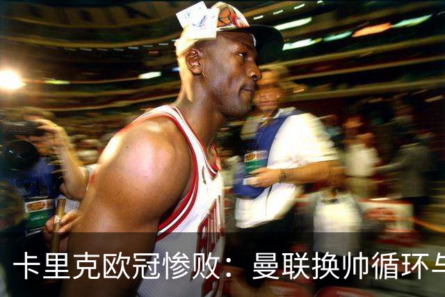 卡里克欧冠惨败：曼联换帅循环与更衣室危机