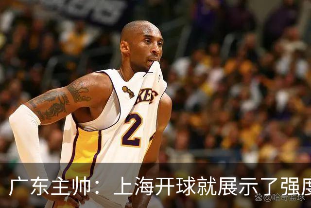 广东主帅：上海开球就展示了强度 我们要提高侵略性、身体强度等