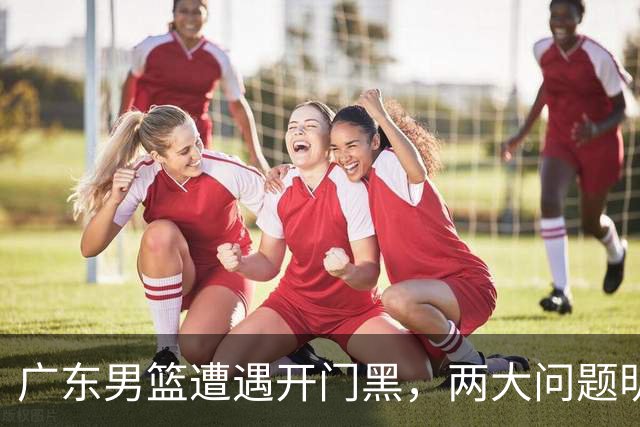 广东男篮遭遇开门黑，两大问题明显，胡明轩状态欠佳，阿祖需调整