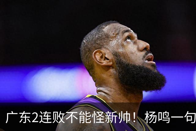广东2连败不能怪新帅！杨鸣一句“别不好意思”点破核心，赶紧动手吧